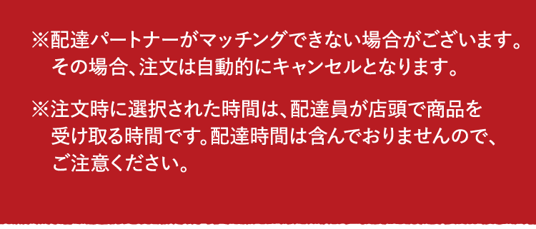 ※Uber Eatsの配達パートナーがマッチングできない場合がございます。その場合、注文は自動的にキャンセルとなります。※注文時に選択された時間は、配達員が店頭で商品を受け取る時間です。配達時間は含んでおりませんので、ご注意ください。